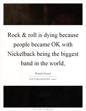 Rock and roll is dying because people became OK with Nickelback being the biggest band in the world, Picture Quote #1