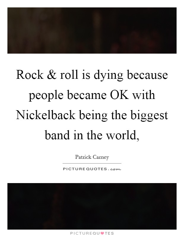 Rock and roll is dying because people became OK with Nickelback being the biggest band in the world, Picture Quote #1