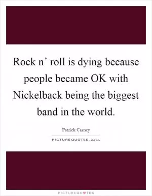Rock n’ roll is dying because people became OK with Nickelback being the biggest band in the world Picture Quote #1