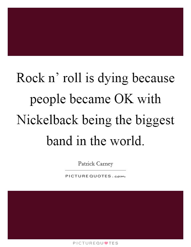 Rock n' roll is dying because people became OK with Nickelback being the biggest band in the world. Picture Quote #1