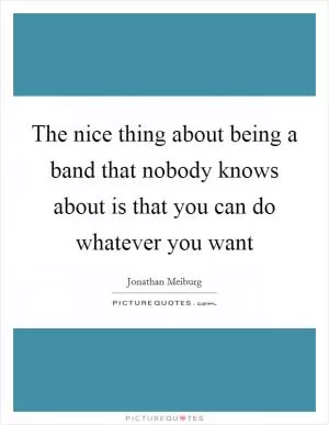 The nice thing about being a band that nobody knows about is that you can do whatever you want Picture Quote #1