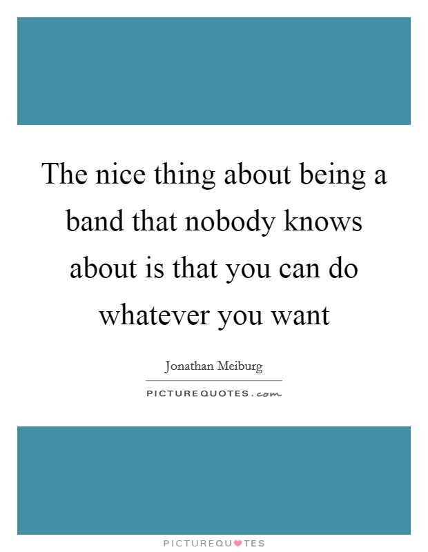 The nice thing about being a band that nobody knows about is that you can do whatever you want Picture Quote #1