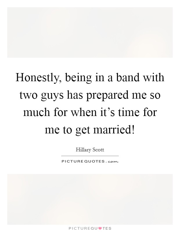 Honestly, being in a band with two guys has prepared me so much for when it's time for me to get married! Picture Quote #1