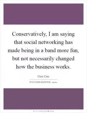 Conservatively, I am saying that social networking has made being in a band more fun, but not necessarily changed how the business works Picture Quote #1