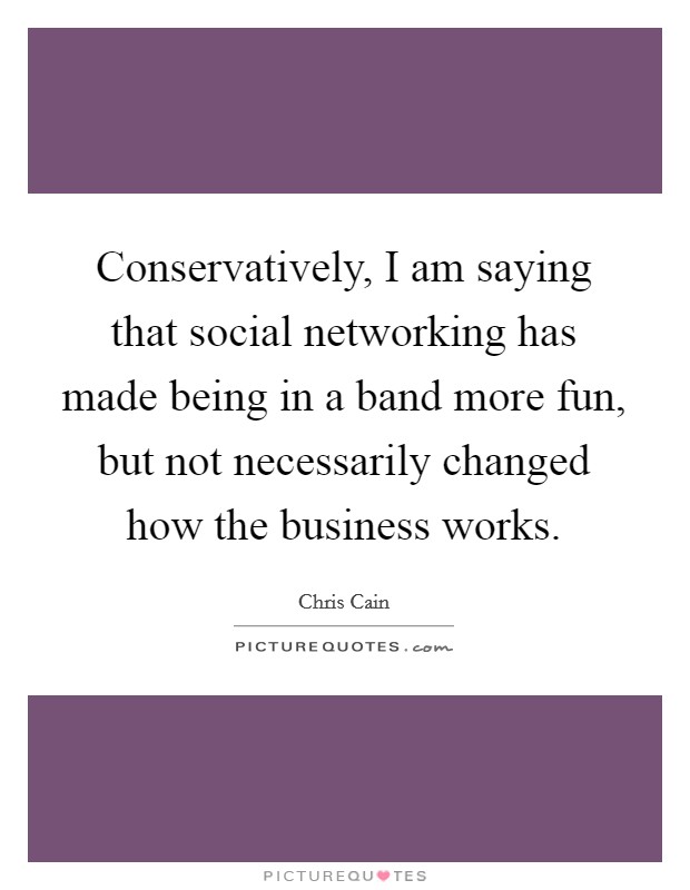Conservatively, I am saying that social networking has made being in a band more fun, but not necessarily changed how the business works. Picture Quote #1