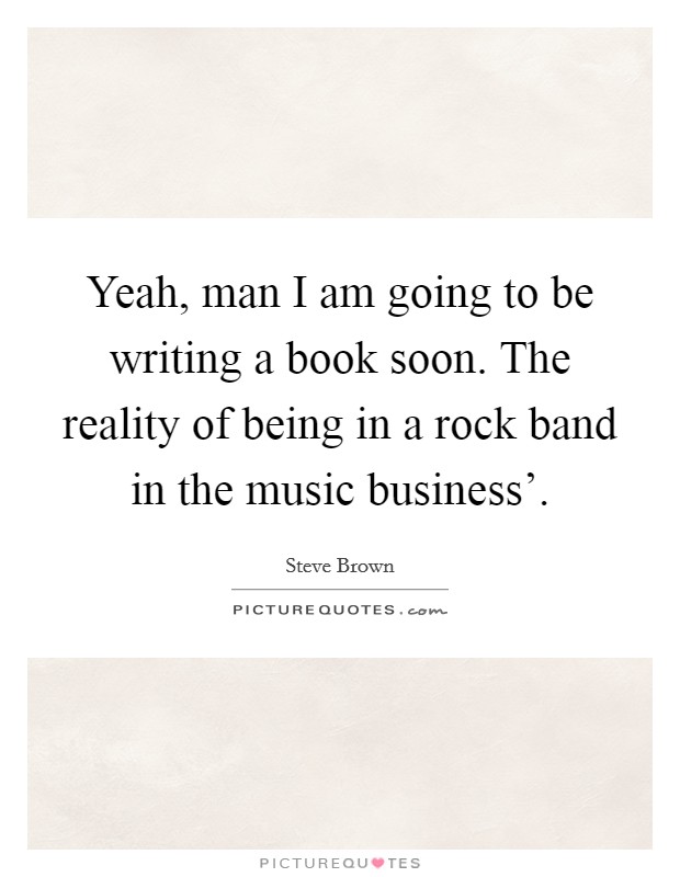 Yeah, man I am going to be writing a book soon. The reality of being in a rock band in the music business'. Picture Quote #1