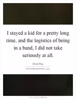 I stayed a kid for a pretty long time, and the logistics of being in a band, I did not take seriously at all Picture Quote #1
