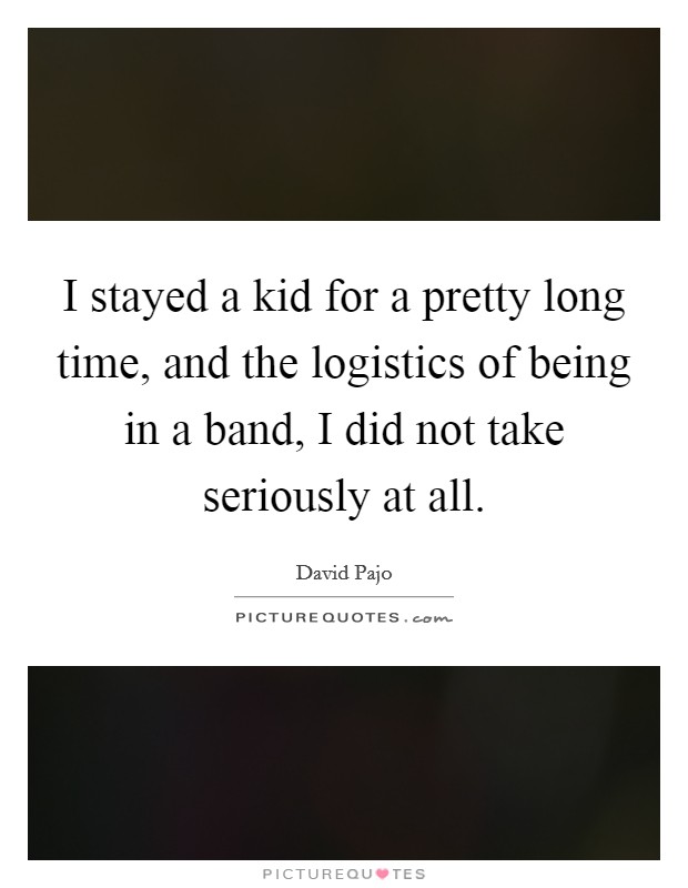 I stayed a kid for a pretty long time, and the logistics of being in a band, I did not take seriously at all. Picture Quote #1
