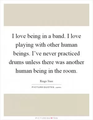 I love being in a band. I love playing with other human beings. I’ve never practiced drums unless there was another human being in the room Picture Quote #1