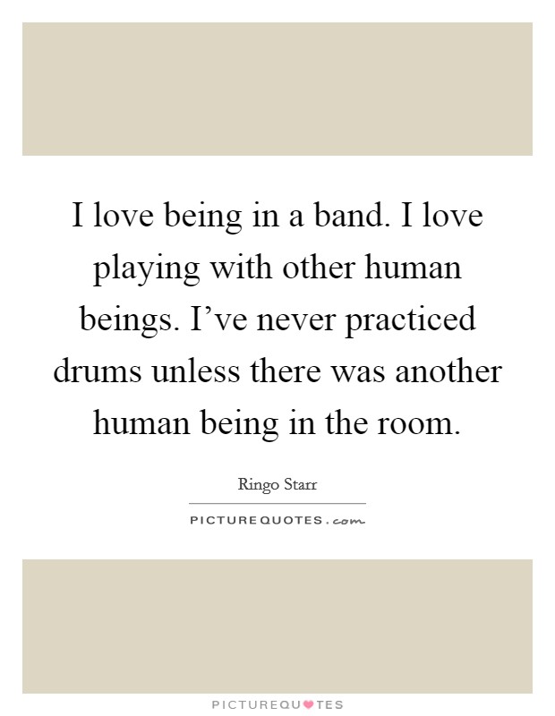 I love being in a band. I love playing with other human beings. I've never practiced drums unless there was another human being in the room. Picture Quote #1