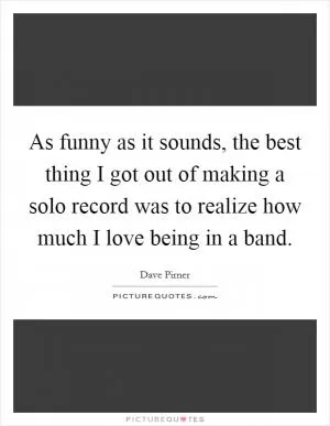 As funny as it sounds, the best thing I got out of making a solo record was to realize how much I love being in a band Picture Quote #1