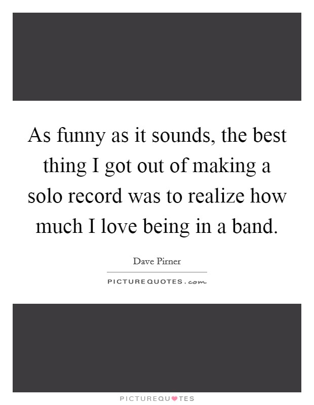 As funny as it sounds, the best thing I got out of making a solo record was to realize how much I love being in a band. Picture Quote #1