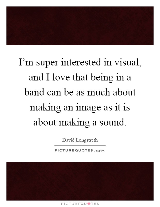 I'm super interested in visual, and I love that being in a band can be as much about making an image as it is about making a sound. Picture Quote #1