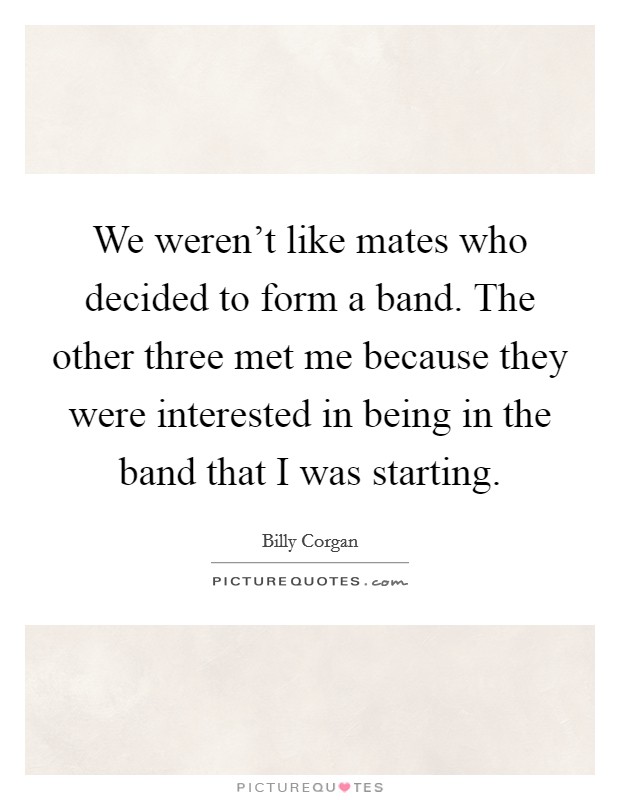 We weren't like mates who decided to form a band. The other three met me because they were interested in being in the band that I was starting. Picture Quote #1