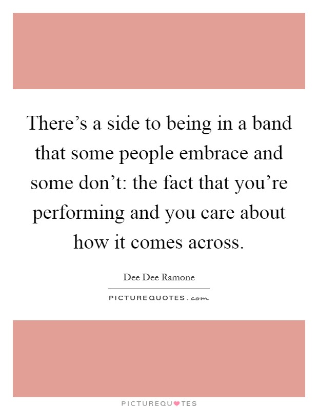 There's a side to being in a band that some people embrace and some don't: the fact that you're performing and you care about how it comes across. Picture Quote #1