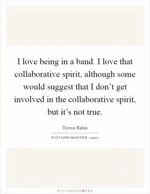I love being in a band. I love that collaborative spirit, although some would suggest that I don’t get involved in the collaborative spirit, but it’s not true Picture Quote #1