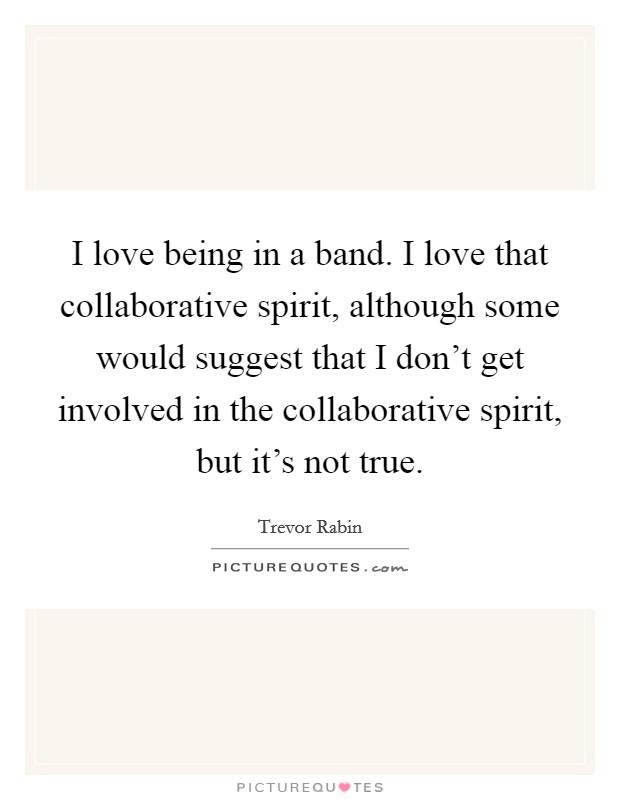 I love being in a band. I love that collaborative spirit, although some would suggest that I don't get involved in the collaborative spirit, but it's not true. Picture Quote #1