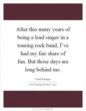 After this many years of being a lead singer in a touring rock band, I’ve had my fair share of fun. But those days are long behind me Picture Quote #1