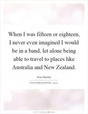 When I was fifteen or eighteen, I never even imagined I would be in a band, let alone being able to travel to places like Australia and New Zealand Picture Quote #1