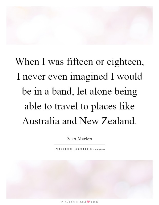 When I was fifteen or eighteen, I never even imagined I would be in a band, let alone being able to travel to places like Australia and New Zealand. Picture Quote #1