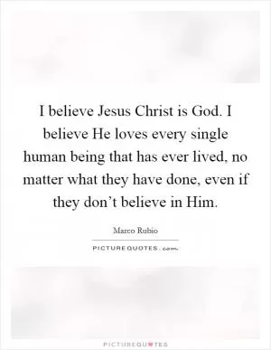 I believe Jesus Christ is God. I believe He loves every single human being that has ever lived, no matter what they have done, even if they don’t believe in Him Picture Quote #1
