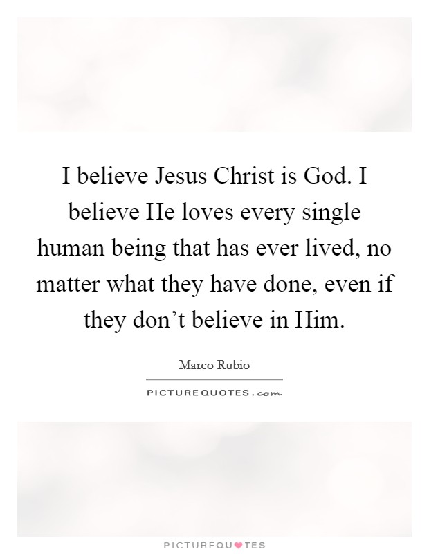 I believe Jesus Christ is God. I believe He loves every single human being that has ever lived, no matter what they have done, even if they don't believe in Him. Picture Quote #1