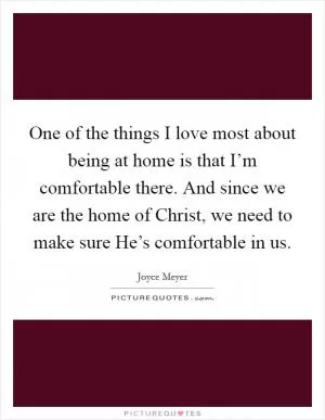 One of the things I love most about being at home is that I’m comfortable there. And since we are the home of Christ, we need to make sure He’s comfortable in us Picture Quote #1