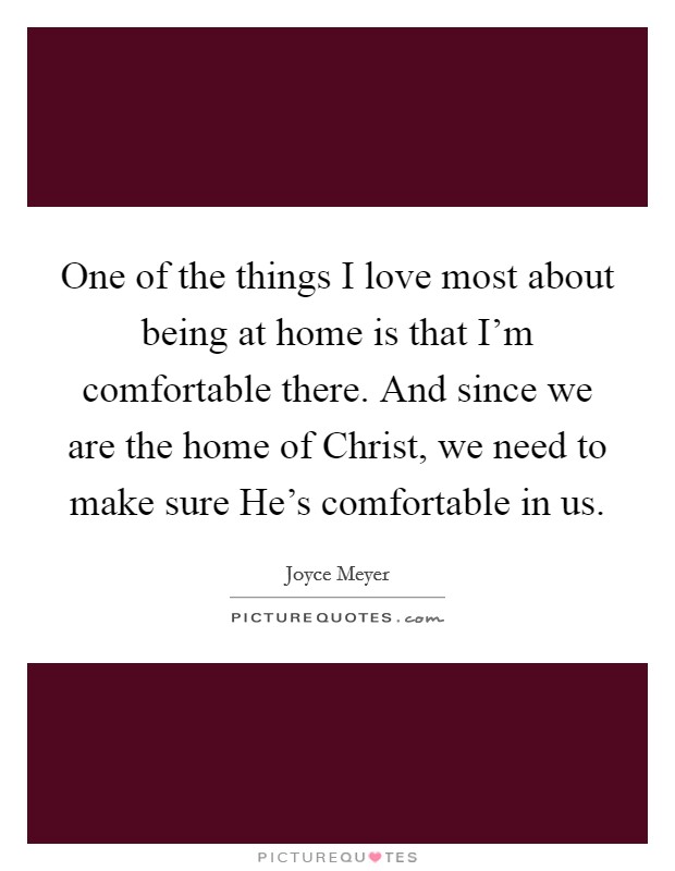 One of the things I love most about being at home is that I'm comfortable there. And since we are the home of Christ, we need to make sure He's comfortable in us. Picture Quote #1