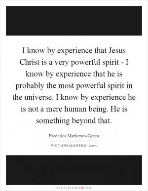 I know by experience that Jesus Christ is a very powerful spirit - I know by experience that he is probably the most powerful spirit in the universe. I know by experience he is not a mere human being. He is something beyond that Picture Quote #1