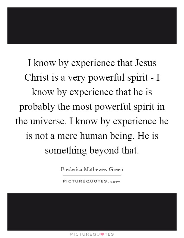 I know by experience that Jesus Christ is a very powerful spirit - I know by experience that he is probably the most powerful spirit in the universe. I know by experience he is not a mere human being. He is something beyond that. Picture Quote #1