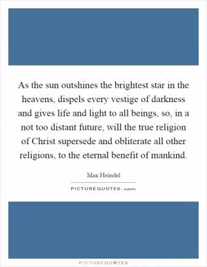 As the sun outshines the brightest star in the heavens, dispels every vestige of darkness and gives life and light to all beings, so, in a not too distant future, will the true religion of Christ supersede and obliterate all other religions, to the eternal benefit of mankind Picture Quote #1