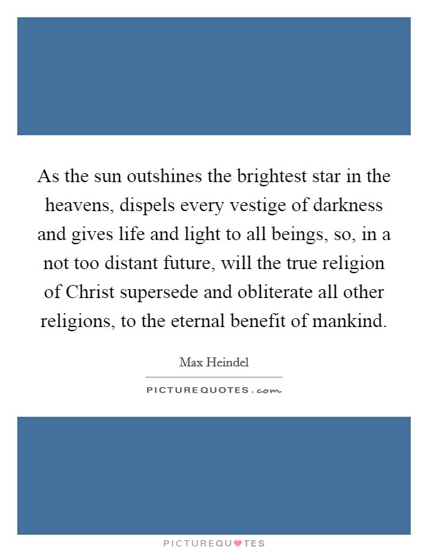 As the sun outshines the brightest star in the heavens, dispels every vestige of darkness and gives life and light to all beings, so, in a not too distant future, will the true religion of Christ supersede and obliterate all other religions, to the eternal benefit of mankind. Picture Quote #1