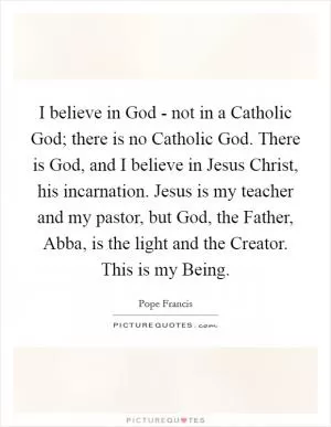I believe in God - not in a Catholic God; there is no Catholic God. There is God, and I believe in Jesus Christ, his incarnation. Jesus is my teacher and my pastor, but God, the Father, Abba, is the light and the Creator. This is my Being Picture Quote #1
