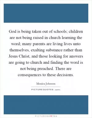 God is being taken out of schools; children are not being raised in church learning the word; many parents are living lives unto themselves, exalting substance rather than Jesus Christ, and those looking for answers are going to church and finding the word is not being preached. There are consequences to these decisions Picture Quote #1
