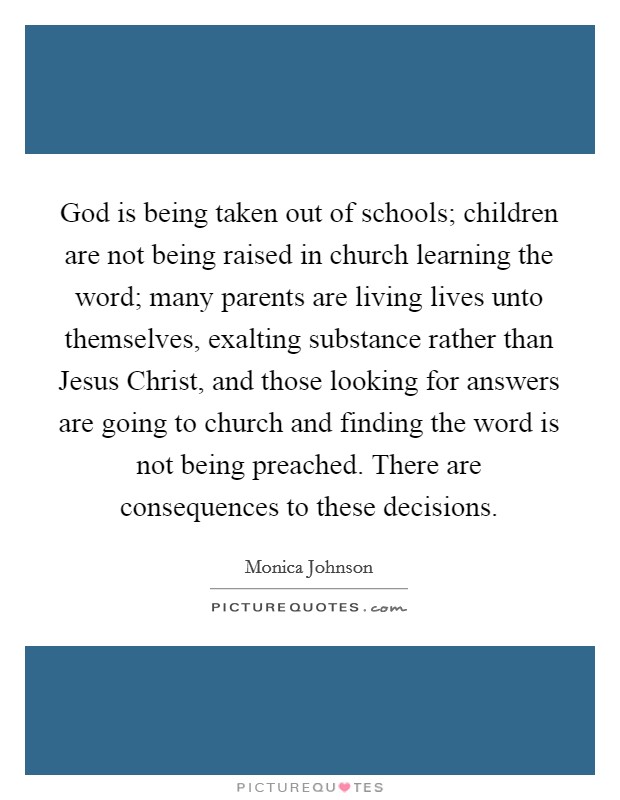 God is being taken out of schools; children are not being raised in church learning the word; many parents are living lives unto themselves, exalting substance rather than Jesus Christ, and those looking for answers are going to church and finding the word is not being preached. There are consequences to these decisions. Picture Quote #1