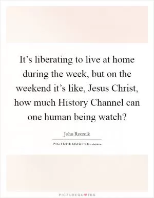 It’s liberating to live at home during the week, but on the weekend it’s like, Jesus Christ, how much History Channel can one human being watch? Picture Quote #1