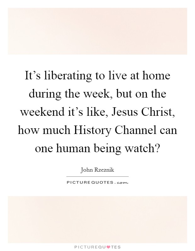It's liberating to live at home during the week, but on the weekend it's like, Jesus Christ, how much History Channel can one human being watch? Picture Quote #1