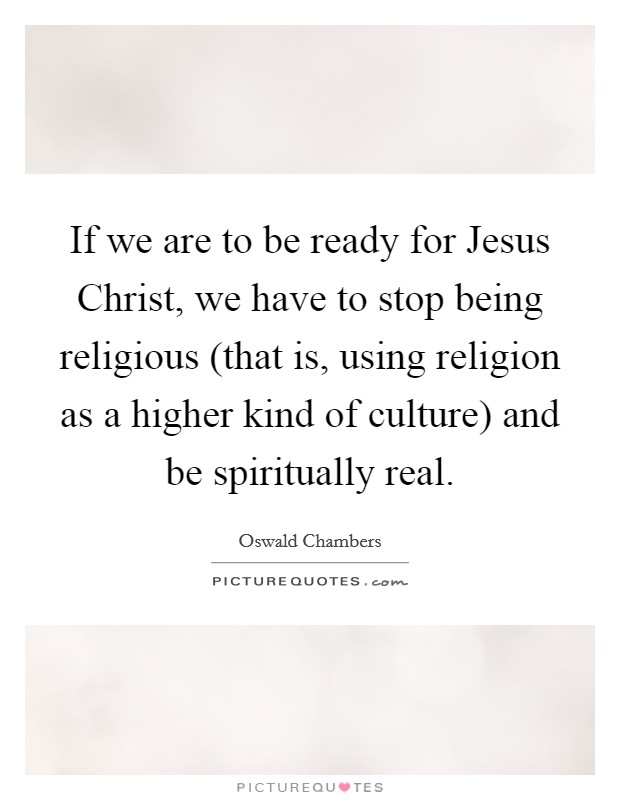 If we are to be ready for Jesus Christ, we have to stop being religious (that is, using religion as a higher kind of culture) and be spiritually real. Picture Quote #1