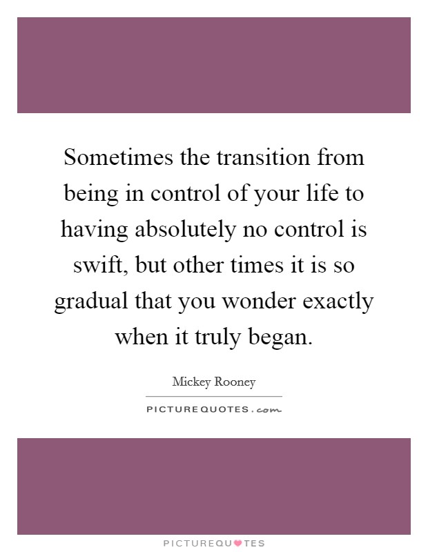 Sometimes the transition from being in control of your life to having absolutely no control is swift, but other times it is so gradual that you wonder exactly when it truly began. Picture Quote #1