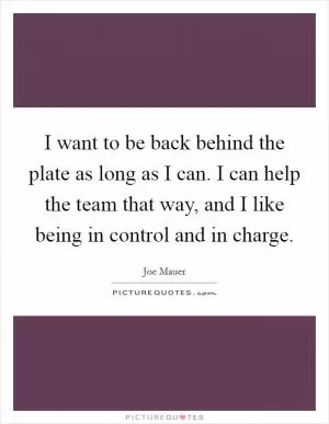 I want to be back behind the plate as long as I can. I can help the team that way, and I like being in control and in charge Picture Quote #1