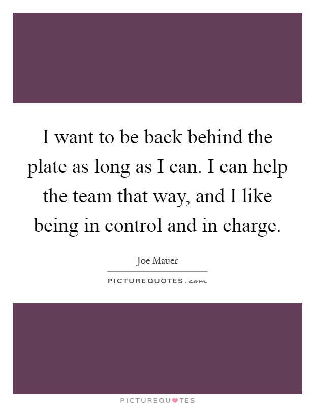 I want to be back behind the plate as long as I can. I can help the team that way, and I like being in control and in charge. Picture Quote #1