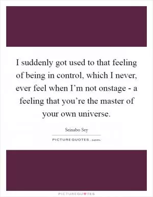I suddenly got used to that feeling of being in control, which I never, ever feel when I’m not onstage - a feeling that you’re the master of your own universe Picture Quote #1