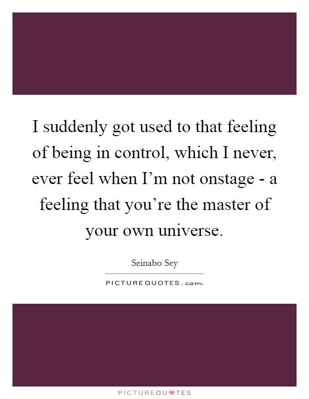I suddenly got used to that feeling of being in control, which I never, ever feel when I'm not onstage - a feeling that you're the master of your own universe. Picture Quote #1