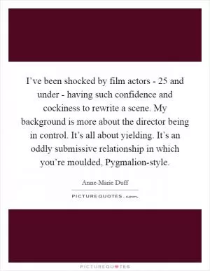 I’ve been shocked by film actors - 25 and under - having such confidence and cockiness to rewrite a scene. My background is more about the director being in control. It’s all about yielding. It’s an oddly submissive relationship in which you’re moulded, Pygmalion-style Picture Quote #1