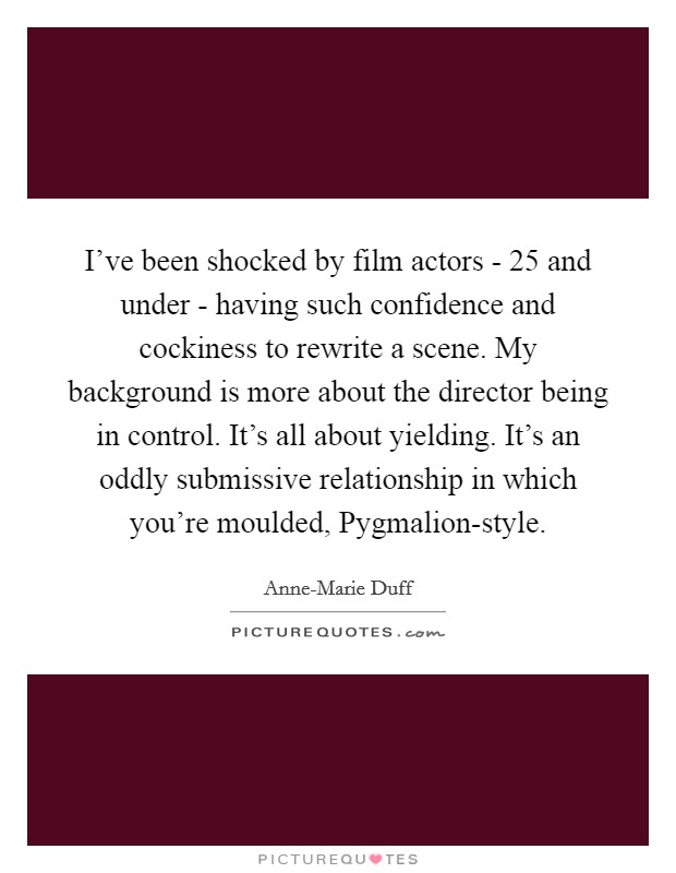 I've been shocked by film actors - 25 and under - having such confidence and cockiness to rewrite a scene. My background is more about the director being in control. It's all about yielding. It's an oddly submissive relationship in which you're moulded, Pygmalion-style. Picture Quote #1