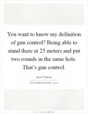 You want to know my definition of gun control? Being able to stand there at 25 meters and put two rounds in the same hole. That’s gun control Picture Quote #1