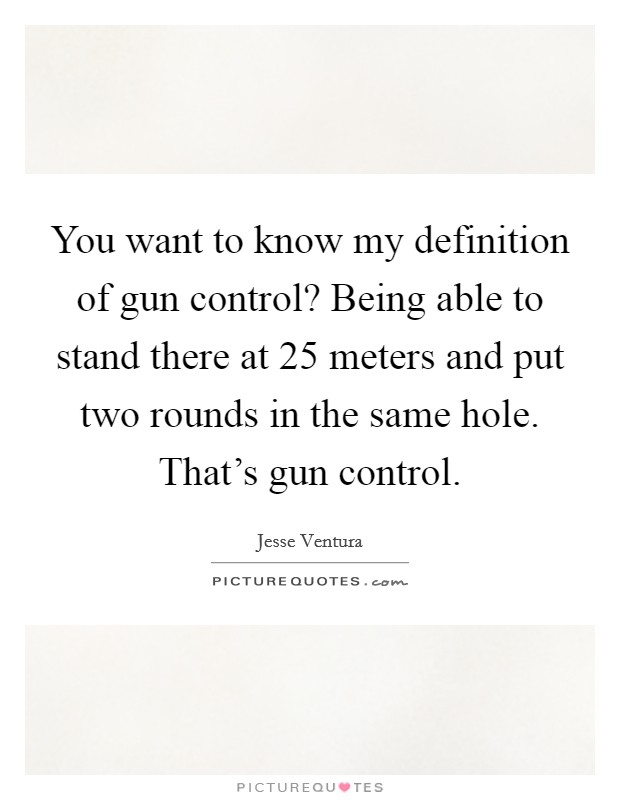 You want to know my definition of gun control? Being able to stand there at 25 meters and put two rounds in the same hole. That's gun control. Picture Quote #1