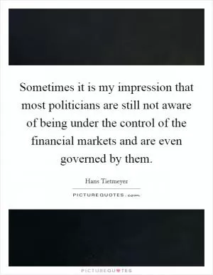 Sometimes it is my impression that most politicians are still not aware of being under the control of the financial markets and are even governed by them Picture Quote #1