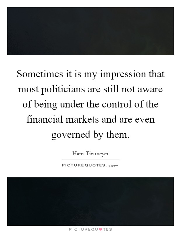Sometimes it is my impression that most politicians are still not aware of being under the control of the financial markets and are even governed by them. Picture Quote #1