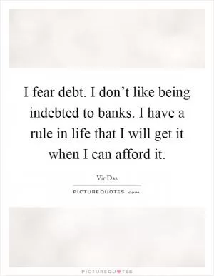 I fear debt. I don’t like being indebted to banks. I have a rule in life that I will get it when I can afford it Picture Quote #1